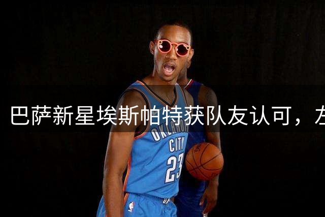 巴萨新星埃斯帕特获队友认可，左后卫位置表现抢眼