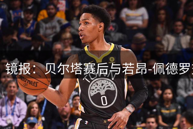 镜报：贝尔塔赛后与若昂-佩德罗交谈